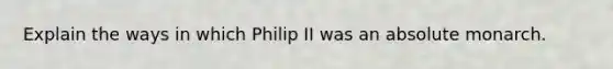 Explain the ways in which Philip II was an absolute monarch.