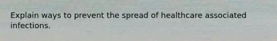 Explain ways to prevent the spread of healthcare associated infections.