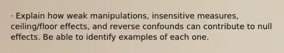 · Explain how weak manipulations, insensitive measures, ceiling/floor effects, and reverse confounds can contribute to null effects. Be able to identify examples of each one.