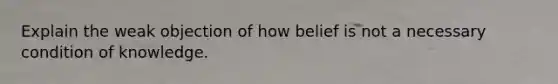 Explain the weak objection of how belief is not a necessary condition of knowledge.