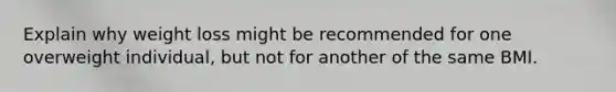 Explain why weight loss might be recommended for one overweight individual, but not for another of the same BMI.