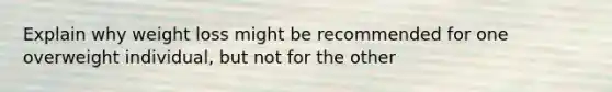 Explain why weight loss might be recommended for one overweight individual, but not for the other