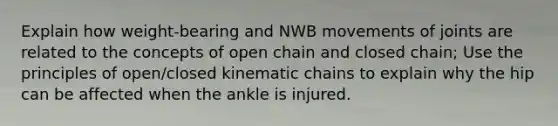 Explain how weight-bearing and NWB movements of joints are related to the concepts of open chain and closed chain; Use the principles of open/closed kinematic chains to explain why the hip can be affected when the ankle is injured.