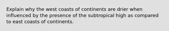 Explain why the west coasts of continents are drier when influenced by the presence of the subtropical high as compared to east coasts of continents.