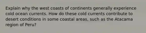 Explain why the west coasts of continents generally experience cold ocean currents. How do these cold currents contribute to desert conditions in some coastal areas, such as the Atacama region of Peru?