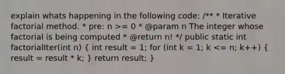 explain whats happening in the following code: /** * Iterative factorial method. * pre: n >= 0 * @param n The integer whose factorial is being computed * @return n! */ public static int factorialIter(int n) ( int result = 1; for (int k = 1; k <= n; k++) { result = result * k; ) return result; }