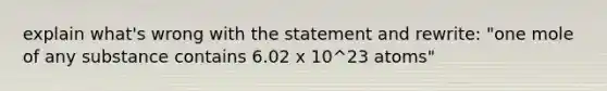 explain what's wrong with the statement and rewrite: "one mole of any substance contains 6.02 x 10^23 atoms"