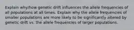 Explain why/how genetic drift influences the allele frequencies of all populations at all times. Explain why the allele frequencies of smaller populations are more likely to be significantly altered by genetic drift vs. the allele frequencies of larger populations.