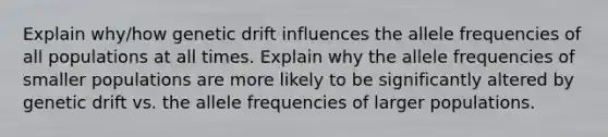 Explain why/how genetic drift influences the allele frequencies of all populations at all times. Explain why the allele frequencies of smaller populations are more likely to be significantly altered by genetic drift vs. the allele frequencies of larger populations.