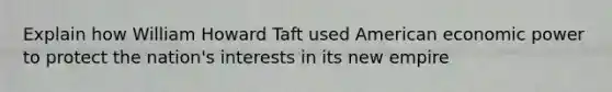 Explain how William Howard Taft used American economic power to protect the nation's interests in its new empire