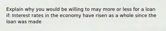 Explain why you would be willing to may more or less for a loan if: Interest rates in the economy have risen as a whole since the loan was made