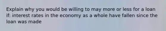 Explain why you would be willing to may more or less for a loan if: interest rates in the economy as a whole have fallen since the loan was made