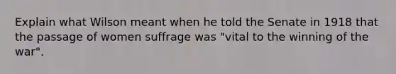 Explain what Wilson meant when he told the Senate in 1918 that the passage of women suffrage was "vital to the winning of the war".