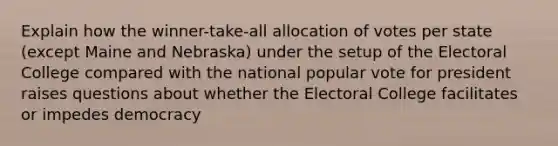 Explain how the winner-take-all allocation of votes per state (except Maine and Nebraska) under the setup of the Electoral College compared with the national popular vote for president raises questions about whether the Electoral College facilitates or impedes democracy