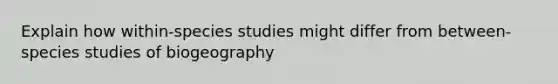 Explain how within-species studies might differ from between-species studies of biogeography