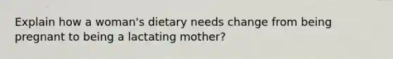 Explain how a woman's dietary needs change from being pregnant to being a lactating mother?