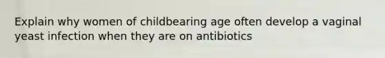 Explain why women of childbearing age often develop a vaginal yeast infection when they are on antibiotics