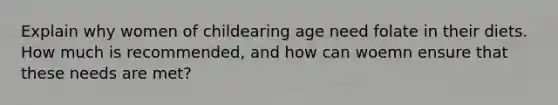 Explain why women of childearing age need folate in their diets. How much is recommended, and how can woemn ensure that these needs are met?