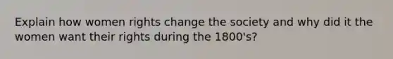 Explain how women rights change the society and why did it the women want their rights during the 1800's?