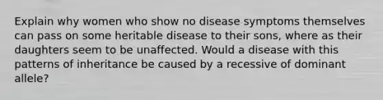 Explain why women who show no disease symptoms themselves can pass on some heritable disease to their sons, where as their daughters seem to be unaffected. Would a disease with this patterns of inheritance be caused by a recessive of dominant allele?