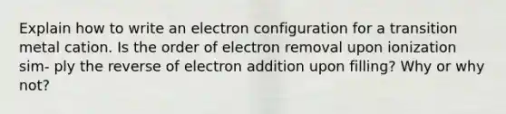 Explain how to write an electron configuration for a transition metal cation. Is the order of electron removal upon ionization sim- ply the reverse of electron addition upon filling? Why or why not?