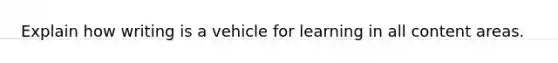 Explain how writing is a vehicle for learning in all content areas.