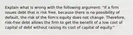 Explain what is wrong with the following​ argument: "If a firm issues debt that is risk​ free, because there is no possibility of​ default, the risk of the​ firm's equity does not change.​ Therefore, risk-free debt allows the firm to get the benefit of a low cost of capital of debt without raising its cost of capital of​ equity."