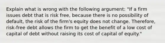 Explain what is wrong with the following​ argument: "If a firm issues debt that is risk​ free, because there is no possibility of​ default, the risk of the​ firm's equity does not change.​ Therefore, risk-free debt allows the firm to get the benefit of a low cost of capital of debt without raising its cost of capital of​ equity."