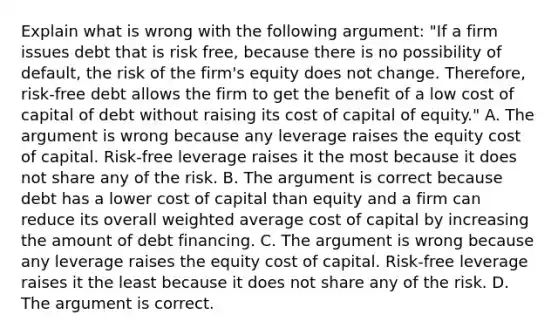 Explain what is wrong with the following​ argument: "If a firm issues debt that is risk​ free, because there is no possibility of​ default, the risk of the​ firm's equity does not change.​ Therefore, risk-free debt allows the firm to get the benefit of a low cost of capital of debt without raising its cost of capital of​ equity." A. The argument is wrong because any leverage raises the equity cost of capital.​ Risk-free leverage raises it the most because it does not share any of the risk. B. The argument is correct because debt has a lower cost of capital than equity and a firm can reduce its overall weighted average cost of capital by increasing the amount of debt financing. C. The argument is wrong because any leverage raises the equity cost of capital.​ Risk-free leverage raises it the least because it does not share any of the risk. D. The argument is correct.