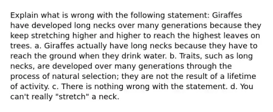 Explain what is wrong with the following statement: Giraffes have developed long necks over many generations because they keep stretching higher and higher to reach the highest leaves on trees. a. Giraffes actually have long necks because they have to reach the ground when they drink water. b. Traits, such as long necks, are developed over many generations through the process of natural selection; they are not the result of a lifetime of activity. c. There is nothing wrong with the statement. d. You can't really "stretch" a neck.