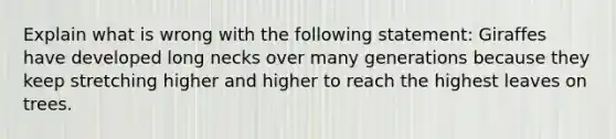 Explain what is wrong with the following statement: Giraffes have developed long necks over many generations because they keep stretching higher and higher to reach the highest leaves on trees.