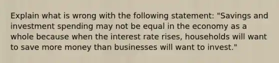 Explain what is wrong with the following statement: "Savings and investment spending may not be equal in the economy as a whole because when the interest rate rises, households will want to save more money than businesses will want to invest."