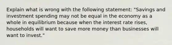 Explain what is wrong with the following statement: "Savings and investment spending may not be equal in the economy as a whole in equilibrium because when the interest rate rises, households will want to save more money than businesses will want to invest."