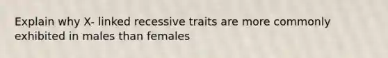 Explain why X- linked recessive traits are more commonly exhibited in males than females