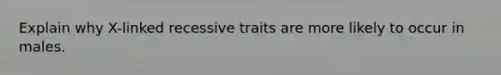 Explain why X-linked recessive traits are more likely to occur in males.