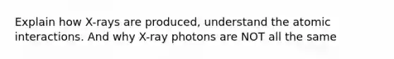 Explain how X-rays are produced, understand the atomic interactions. And why X-ray photons are NOT all the same