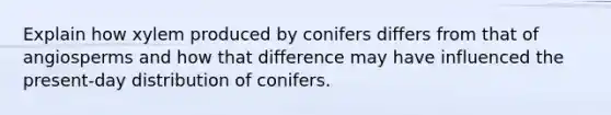 Explain how xylem produced by conifers differs from that of angiosperms and how that difference may have influenced the present-day distribution of conifers.