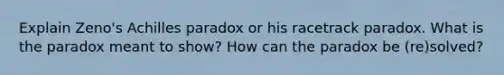 Explain Zeno's Achilles paradox or his racetrack paradox. What is the paradox meant to show? How can the paradox be (re)solved?