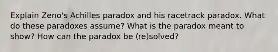 Explain Zeno's Achilles paradox and his racetrack paradox. What do these paradoxes assume? What is the paradox meant to show? How can the paradox be (re)solved?