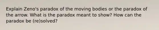 Explain Zeno's paradox of the moving bodies or the paradox of the arrow. What is the paradox meant to show? How can the paradox be (re)solved?