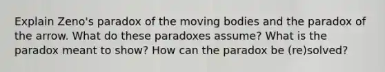 Explain Zeno's paradox of the moving bodies and the paradox of the arrow. What do these paradoxes assume? What is the paradox meant to show? How can the paradox be (re)solved?