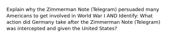 Explain why the Zimmerman Note (Telegram) persuaded many Americans to get involved in World War I AND Identify: What action did Germany take after the Zimmerman Note (Telegram) was intercepted and given the United States?