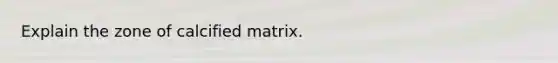 Explain the zone of calcified matrix.