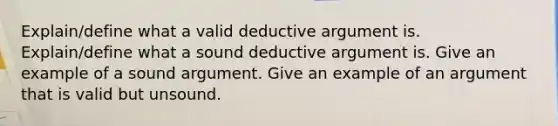 Explain/define what a valid deductive argument is. Explain/define what a sound deductive argument is. Give an example of a sound argument. Give an example of an argument that is valid but unsound.