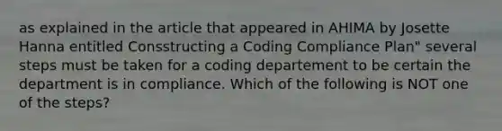 as explained in the article that appeared in AHIMA by Josette Hanna entitled Consstructing a Coding Compliance Plan" several steps must be taken for a coding departement to be certain the department is in compliance. Which of the following is NOT one of the steps?