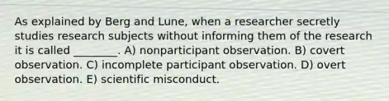 As explained by Berg and Lune, when a researcher secretly studies research subjects without informing them of the research it is called ________. A) nonparticipant observation. B) covert observation. C) incomplete participant observation. D) overt observation. E) scientific misconduct.