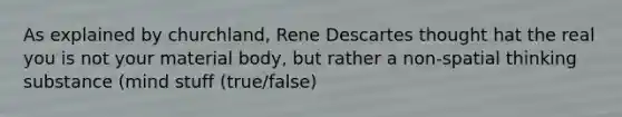 As explained by churchland, Rene Descartes thought hat the real you is not your material body, but rather a non-spatial thinking substance (mind stuff (true/false)