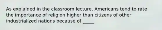 As explained in the classroom lecture, Americans tend to rate the importance of religion higher than citizens of other industrialized nations because of _____.