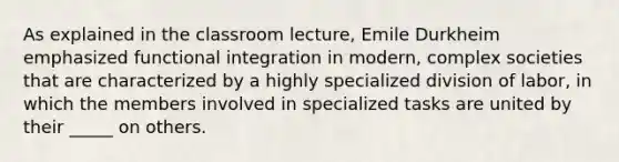 As explained in the classroom lecture, Emile Durkheim emphasized functional integration in modern, complex societies that are characterized by a highly specialized division of labor, in which the members involved in specialized tasks are united by their _____ on others.