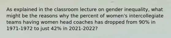 As explained in the classroom lecture on gender inequality, what might be the reasons why the percent of women's intercollegiate teams having women head coaches has dropped from 90% in 1971-1972 to just 42% in 2021-2022?